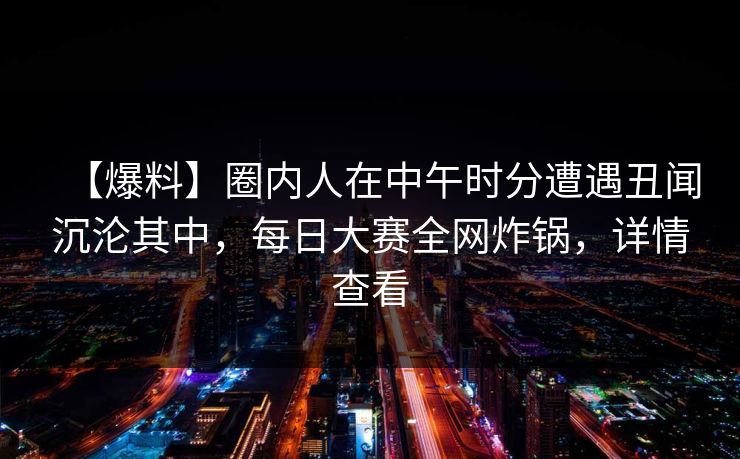 【爆料】圈内人在中午时分遭遇丑闻沉沦其中，每日大赛全网炸锅，详情查看
