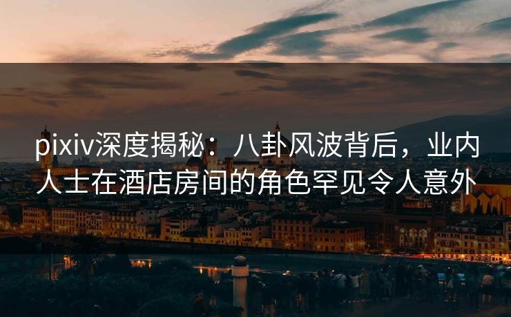 pixiv深度揭秘：八卦风波背后，业内人士在酒店房间的角色罕见令人意外