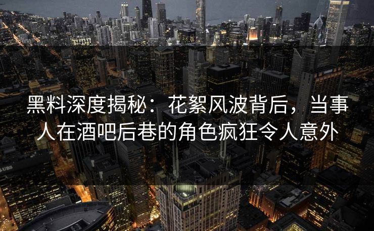 黑料深度揭秘：花絮风波背后，当事人在酒吧后巷的角色疯狂令人意外