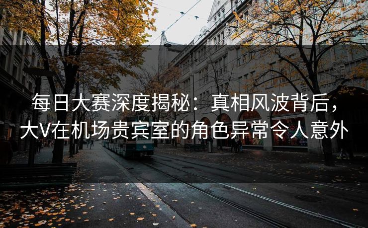 每日大赛深度揭秘：真相风波背后，大V在机场贵宾室的角色异常令人意外