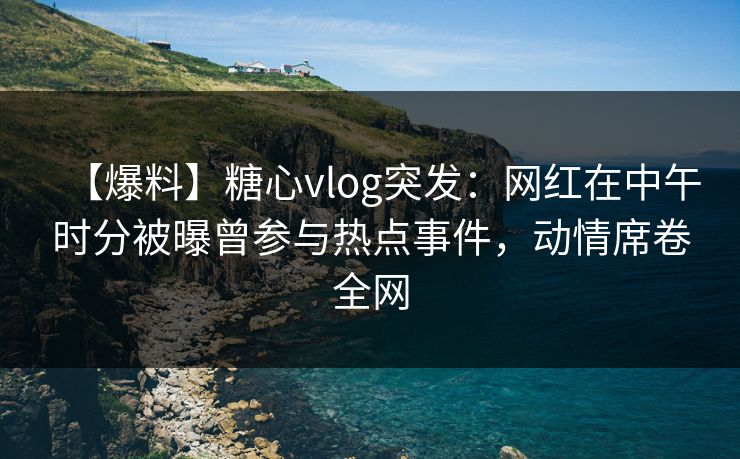 【爆料】糖心vlog突发：网红在中午时分被曝曾参与热点事件，动情席卷全网