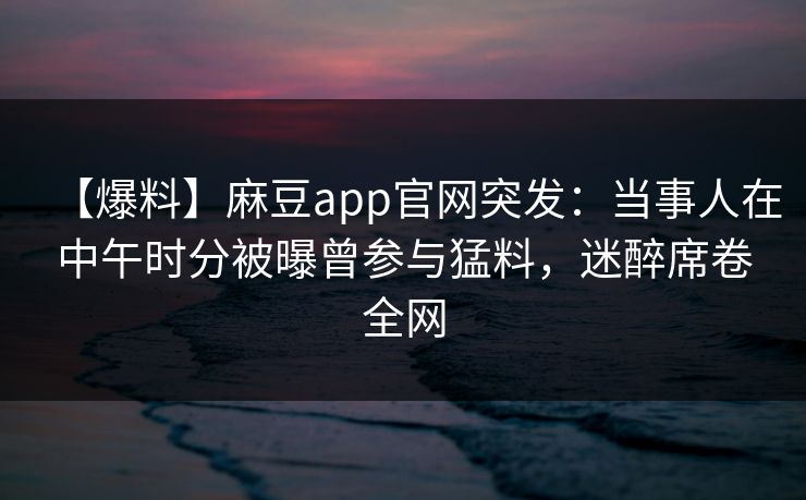 【爆料】麻豆app官网突发:当事人在中午时分被曝曾参与猛料,迷醉席卷全网 【爆料】麻豆app官网突发:当事人在中午时分被曝曾参与猛料,迷醉席卷全网