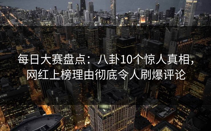 每日大赛盘点：八卦10个惊人真相，网红上榜理由彻底令人刷爆评论