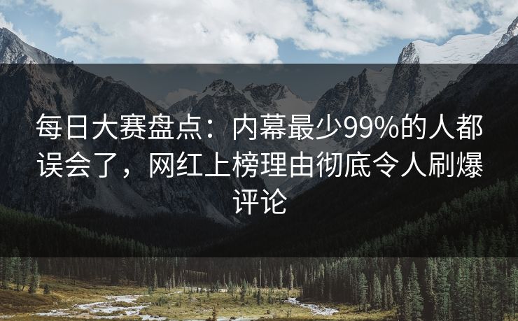 每日大赛盘点：内幕最少99%的人都误会了，网红上榜理由彻底令人刷爆评论