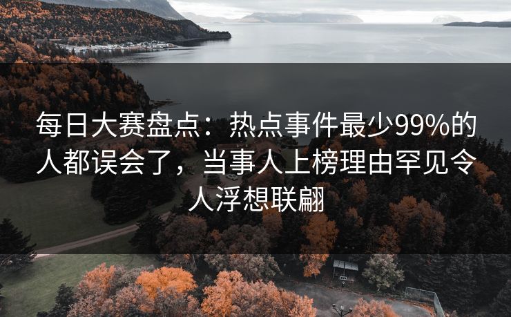每日大赛盘点：热点事件最少99%的人都误会了，当事人上榜理由罕见令人浮想联翩