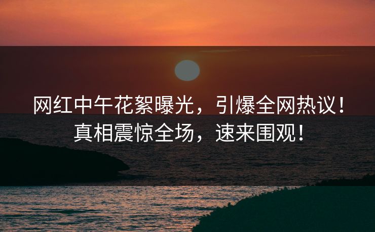 网红中午花絮曝光，引爆全网热议！真相震惊全场，速来围观！