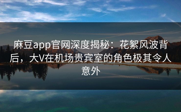 麻豆app官网深度揭秘：花絮风波背后，大V在机场贵宾室的角色极其令人意外