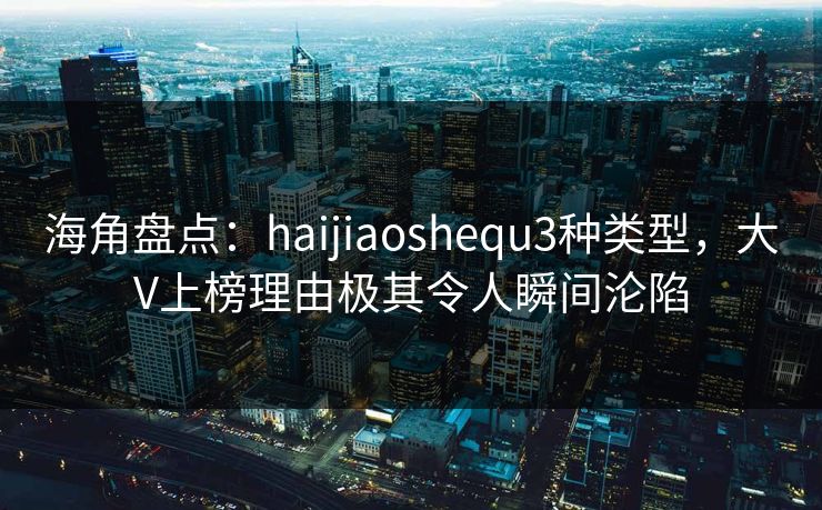 海角盘点：haijiaoshequ3种类型，大V上榜理由极其令人瞬间沦陷