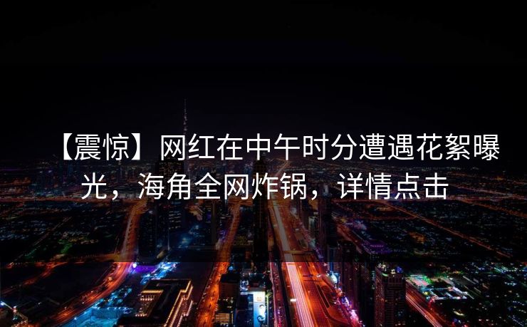 【震惊】网红在中午时分遭遇花絮曝光，海角全网炸锅，详情点击