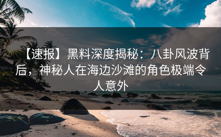 【速报】黑料深度揭秘：八卦风波背后，神秘人在海边沙滩的角色极端令人意外
