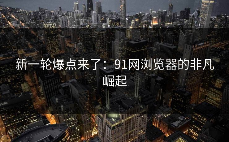 新一轮爆点来了：91网浏览器的非凡崛起